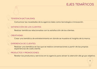 8
EJES TEMÁTICOS
TENDENCIA (ACTUALIDAD)
SATISFACCIÓN DE LOS CLIENTES:
CREATIVIDAD:
EXPERIENCIA DE CLIENTES:
PRODUCTOS Y PROMOCIONES:
Comunicar las novedades de la agencia tales como tecnología e innovación.
Realizar temáticas relacionadas con la satisfacción de los clientes.
Crear una temática de entretenimiento en donde se muestre el insights de la marca.
Realizar una temática en las que se realice conversaciones a partir de las propias
experiencias de cada cliente.
Revelar los productos y servicios en la agencia para atraer la atención del grupo objetivo.
1
2
3
4
5
 