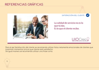 11
REFERENCIAS GRÁFICAS
La calidad de servicio no es lo
que tú das.
Es lo que el cliente recibe.
SATISFACCIÓN DEL CLIENTE
Para el eje Satisfacción del cliente se recomienda utilizar fotos netamente emocionales de clientes que
trasmitan momentos únicos que cliente está satisfecho.
De igual manera se recomienda utilizar una frase corta.
 