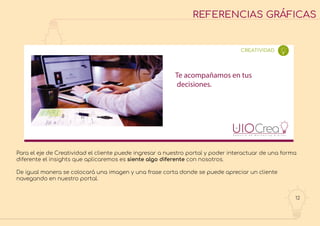 12
REFERENCIAS GRÁFICAS
Te acompañamos en tus
decisiones.
CREATIVIDAD
Para el eje de Creatividad el cliente puede ingresar a nuestro portal y poder interactuar de una forma
diferente el insights que aplicaremos es siente algo diferente con nosotros.
De igual manera se colocará una imagen y una frase corta donde se puede apreciar un cliente
navegando en nuestro portal.
 