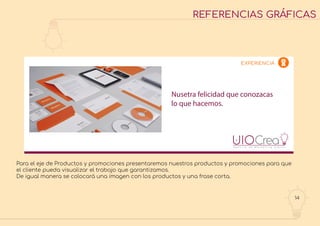 14
REFERENCIAS GRÁFICAS
Nusetra felicidad que conozacas
lo que hacemos.
EXPERIENCIA
Para el eje de Productos y promociones presentaremos nuestros productos y promociones para que
el cliente pueda visualizar el trabajo que garantizamos.
De igual manera se colocará una imagen con los productos y una frase corta.
 
