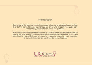 A g e n c i a d e M a r k e t i n g D i g i t a l
Como parte del plan de comunicacion de uio crea, se establecio como obje-
tivo deﬁnir correctamente su marca para crear una imagen y lenguaje con-
vincentes y posicionarlas entre sus públicos
Por consiguiente, el presente manual se constituye en la herramnienta fun-
damental que servirá como elemento de consulta para asegurar un manejo
consistente y estratégico de la marca en cualquier soporte y asi asegurar
el cumplimiento de los objetivos de comunicación.
INTRODUCCIÓN
 