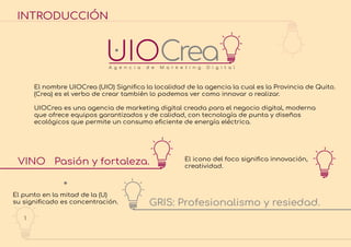 INTRODUCCIÓN
El nombre UIOCrea (UIO) Signiﬁca la localidad de la agencia la cual es la Provincia de Quito.
(Crea) es el verbo de crear también lo podemos ver como innovar o realizar.
UIOCrea es una agencia de marketing digital creada para el negocio digital, moderna
que ofrece equipos garantizados y de calidad, con tecnología de punta y diseños
ecológicos que permite un consumo eﬁciente de energía eléctrica.
El icono del foco signiﬁca innovación,
creatividad.
El punto en la mitad de la (U)
su signiﬁcado es concentración.
VINO Pasión y fortaleza.
GRIS: Profesionalismo y resiedad.
1
INTRODUCCIÓN
 