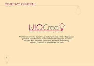 3
OBJETIVO GENERAL:
Mantener al tanto de las nuevas tendencias, y métodos que se
generan para facilitar y desarrollar el trabajo de manera
mucho más eﬁciente y creativo, tanto en marketing,
diseño, publicidad y las redes sociales.
 