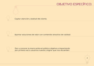 4
OBJETIVO ESPECÍFICO:
1
2
3
Captar atención y lealtad del cliente.
Aportar soluciones de valor con contenido atractivo de calidad.
Dar a conocer la marca entre el público objetivo e impactando
por primera vez a usuarios nuevos y lograr que nos recuerden.
 