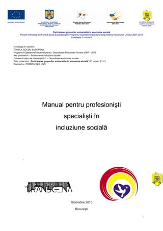 GUVERNUL ROMÂNIEI
                                                                                                                           AGENŢIA NAŢIONALÃ
                                                                                                                              PENTRU ROMI



                                        Participarea grupurilor vulnerabile în economia socială
      Proiect cofinanţat din Fondul Social European prin Programul Operaţional Sectorial Dezvoltarea Resurselor Umane 2007-2013
                                                          Investeşte în oameni!



Investeşte în oameni !
FONDUL SOCIAL EUROPEAN
Programul Operaţional Sectorial pentru Dezvoltarea Resurselor Umane 2007 – 2013
Axa prioritară 6 – Promovarea incluziunii sociale
Domeniul major de intervenţie 6.1 – Dezvoltarea economiei sociale
Titlul proiectului: „Participarea grupurilor vulnerabile în economia socială” (ID proiect 2151)
Contract nr. POSDRU/14/6.1/S/9




                             Manual pentru profesionişti
                                                   specialişti în
                                           incluziune socială




                                                          Octombrie 2010

                                                               București

                                                                                                                              1
 