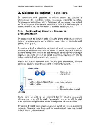 Tehnica Backtracking - Manualul profesorului                      Clasa a X-a



3. Obiecte de coţinut - detaliere
În continuare vom prezenta în detaliu modul de utilizare a
elementelor din ferestrele lecţiei. (navigare, elemente specifice,
funcţionarea aplicaţiilor, etc.). Subliniem că navigarea elementară
se face cu ajutorul butoanelor descrise în Cap. 1 – Terminologie, al
acestui manual. Nu ne vom referi la acestea decât spicuitiv.

3.1. Backtracking iterativ – Generarea
aranjamentelor

În acest obiect de conţinut este rezolvată grafic problema generăriii
tuturor aranjamentelor de n obiecte luate câte p, particularizată
pentru n = 4 şi p = 3.

În partea stângă a obiectului de conţinut sunt reprezentate grafic
elementele teoretice cu care se lucrează: stiva, figurată printr-un
cilindru transparent în care se pot introduce obiecte printr-un singur
capăt, şi obiectele cărora li se aplică algoritmul, figurate prin bile de
culoare albastră, diferenţiate prin numere.

Alături de aceste elemente sunt afişate, prin enumerare, soluţiile
găsite cu ajutorul algoritmului până în momentul curent.



                                                Elemente în
                                                afara stivei



                                                Soluţii afişate

                                                Stiva
                                                Elemente aflate în stivă



Bilele care se află la un moment-dat în cilindru corespund
elementelor ce se află în stivă. Elementele care nu se află în stivă
sunt reprezentate prin bilele aflate în secţiunea “Numere valide”.

În partea dreaptă este afişat programul sursă ce rezolvă problema
propusă. Săgeata roşie împreună cu dreptunghiul roşu marchează
linia şi instrucţiunea curente.




                                       - 10 -
 