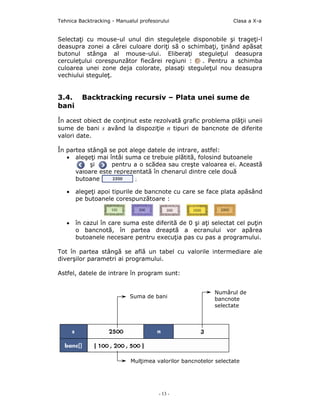 Tehnica Backtracking - Manualul profesorului                     Clasa a X-a


Selectaţi cu mouse-ul unul din steguleţele disponobile şi trageţi-l
deasupra zonei a cãrei culoare doriţi sã o schimbaţi, ţinând apãsat
butonul stânga al mouse-ului. Eliberaţi steguleţul deasupra
cerculeţului corespunzător fiecărei regiuni :   . Pentru a schimba
culoarea unei zone deja colorate, plasaţi steguleţul nou deasupra
vechiului steguleţ.


3.4.     Backtracking recursiv – Plata unei sume de
bani

În acest obiect de conţinut este rezolvată grafic problema plăţii uneii
sume de bani s având la dispoziţie n tipuri de bancnote de diferite
valori date.

În partea stângă se pot alege datele de intrare, astfel:
   • alegeţi mai întâi suma ce trebuie plãtitã, folosind butoanele
           şi     pentru a o scădea sau creşte valoarea ei. Această
      valoare este reprezentată în chenarul dintre cele două
      butoane             ;

   •   alegeţi apoi tipurile de bancnote cu care se face plata apãsând
       pe butoanele corespunzãtoare :



   •   în cazul în care suma este diferitã de 0 şi aţi selectat cel puţin
       o bancnotã, în partea dreaptã a ecranului vor apărea
       butoanele necesare pentru execuţia pas cu pas a programului.

Tot în partea stângă se află un tabel cu valorile intermediare ale
diverşilor parametri ai programului.

Astfel, datele de intrare în program sunt:


                                                          Numărul de
                            Suma de bani                  bancnote
                                                          selectate




                            Mulţimea valorilor bancnotelor selectate




                                       - 13 -
 