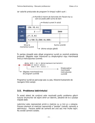 Tehnica Backtracking - Manualul profesorului                          Clasa a X-a


iar valorile prelucrate de program în timpul rulării sunt :

                       Numărul maxim de bancnote din fiecare tip cu
                       care se poate plăti suma de bani

                                  Nivelul curent în stivă




      Stiva la                                  Suma curentă
   momentul curent
                               Ultima soluţie găsită


În partea dreaptă este afişat programul sursă ce rezolvă problema
propusă. Săgeata roşie împreună cu dreptunghiul roşu marchează
linia şi instrucţiunea curente.




                                                            Dreptunghiul
                                                            marchează
       Săgeata marchează linia                              instrucţiunea
       de program curentă                                   curentă


Programul sursă se parcurge pas cu pas, folosind butoanele de
navigare între soluţii.




3.5. Problema labirintului

În acest obiect de conţinut este rezolvată grafic problema găsirii
tuturor drumurilor de ieşire dintr-un labirint, plecând de la o poziţie
iniţială dată.

Labirintul este reprezentat printr-o matrice cu m linii şi n coloane.
Fiecare element al matricei reprezintă o “poziţie” (celulă, cameră) a
labirintului. Fiecare astfel de cameră are una sau mai multe ieşiri.
Nu există camere izolate.


                                       - 14 -
 