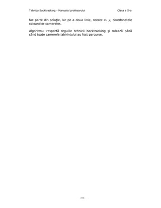 Tehnica Backtracking - Manualul profesorului               Clasa a X-a


fac parte din soluţie, iar pe a doua linie, notate cu y, coordonatele
coloanelor camerelor.

Algoritmul respectă regulile tehnicii backtracking şi rulează până
când toate camerele labirintului au fost parcurse.




                                       - 16 -
 