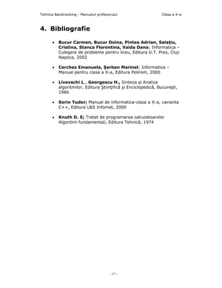 Tehnica Backtracking - Manualul profesorului                   Clasa a X-a



4. Bibliografie

      •   Bucur Carmen, Bucur Doina, Pintea Adrian, Salaţiu,
          Cristina, Stanca Florentina, Vaida Dana; Informatica –
          Culegere de probleme pentru liceu, Editura U.T. Pres, Cluj-
          Napoca, 2002

      •   Cerchez Emanuela, Şerban Marinel; Informatica –
          Manual pentru clasa a X-a, Editura Polirom, 2000

      •   Livovschi L., Georgescu H., Sinteza şi Analiza
          algoritmilor, Editura Ştiinţifică şi Enciclopedică, Bucureşti,
          1986

      •   Sorin Tudor; Manual de informatica-clasa a X-a, varianta
          C++, Editura L&S Infomat, 2000

      •   Knuth D. E; Tratat de programarea calculatoarelor
          Algoritmi fundamentali, Editura Tehnică, 1974




                                       - 17 -
 