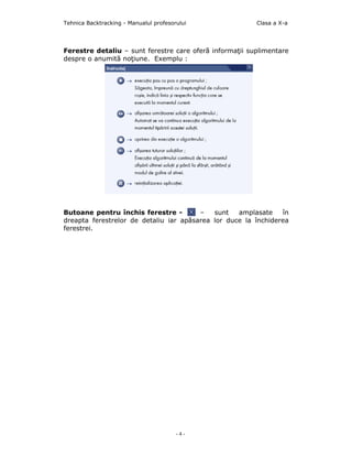 Tehnica Backtracking - Manualul profesorului             Clasa a X-a




Ferestre detaliu – sunt ferestre care oferă informaţii suplimentare
despre o anumită noţiune. Exemplu :




Butoane pentru închis ferestre -        –   sunt   amplasate    în
dreapta ferestrelor de detaliu iar apăsarea lor duce la închiderea
ferestrei.




                                        -4-
 