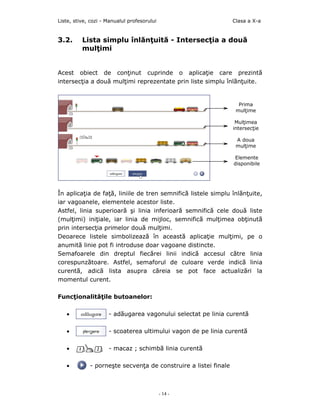 Liste, stive, cozi - Manualul profesorului                       Clasa a X-a


3.2.      Lista simplu înlănţuită - Intersecţia a două
          mulţimi


Acest obiect de conţinut cuprinde o aplicaţie care prezintă
intersecţia a două mulţimi reprezentate prin liste simplu înlănţuite.


                                                                   Prima
                                                                  mulţime

                                                                  Mulţimea
                                                                 intersecţie

                                                                  A doua
                                                                  mulţime

                                                                 Elemente
                                                                 disponibile




În aplicaţia de faţă, liniile de tren semnifică listele simplu înlănţuite,
iar vagoanele, elementele acestor liste.
Astfel, linia superioară şi linia inferioară semnifică cele două liste
(mulţimi) iniţiale, iar linia de mijloc, semnifică mulţimea obţinută
prin intersecţia primelor două mulţimi.
Deoarece listele simbolizează în această aplicaţie mulţimi, pe o
anumită linie pot fi introduse doar vagoane distincte.
Semafoarele din dreptul fiecărei linii indică accesul către linia
corespunzătoare. Astfel, semaforul de culoare verde indicã linia
curentã, adicã lista asupra cãreia se pot face actualizãri la
momentul curent.

Funcţionalităţile butoanelor:

   •                 - adăugarea vagonului selectat pe linia curentă

   •                 - scoaterea ultimului vagon de pe linia curentă

   •                 - macaz ; schimbã linia curentã

   •         - porneşte secvenţa de construire a listei finale



                                             - 14 -
 
