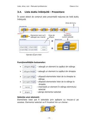 Liste, stive, cozi - Manualul profesorului                         Clasa a X-a


3.4.      Lista dublu înlănţuită - Prezentare

În acest obiect de conţinut este prezentată noţiunea de listă dublu
înlănţuită.

                                                             Zona de lucru




                  Elementul care va fi        Zona de      Elementul
                  adăugat sau inserat          afişare   curent selectat




            Operaţii asupra listei




Funcţionalităţile butoanelor:

   •                        - adaugă un element la capătul din stânga

   •                       - adaugă un element la capătul din dreapta

   •                       - afişeazã elementele listei de la dreapta la
                             stânga
   •                       - afişeazã elementele listei de la stânga la
                              dreapta
   •                       - inserează un element în stânga elemntului
                             selectat
   •                       - şterge elementul selectat

Selecţia unui element:
Elementele listei pot fi selectate prin apăsare cu mouse-ul pe
acestea. Elementul selectat va fi încadrat într-un chenar:




                                             - 16 -
 