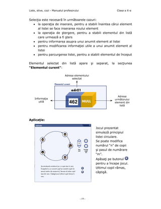 Liste, stive, cozi - Manualul profesorului                                  Clasa a X-a


Selecţia este necesară în următoarele cazuri:
   • la operaţia de inserare, pentru a stabili înaintea cărui element
      al listei se face inserarea noului element
   • la operaţia de ştergere, pentru a stabili elementul din listă
      care urmează a fi şters
   • pentru informarea asupra unui anumit element al listei
   • pentru modificarea informaţiei utile a unui anumit element al
      listei
   • pentru parcurgerea listei, pentru a stabili elementul de început

Elementul selectat din            listă      apare    şi   separat,   la     secţiunea
“Elementul curent”:

                              Adresa elementului
                                   selectat




                                                                              Adresa
    Informaţia                                                             următorului
       utilă                                                               element din
                                                                               listă




Aplicaţie:

                                                           Jocul prezentat
                                                           simuleză principiul
                                                           listei circulare.
                                                           Se poate modifica
                                                           numărul “n” de copii
                                                           şi pasul de numărare
                                                           “m”.
                                                           Apăsaţi pe butonul
                                                           pentru a începe jocul.
                                                           Ultimul copil rămas,
                                                           câştigă.




                                             - 19 -
 