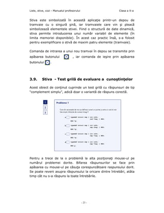 Liste, stive, cozi - Manualul profesorului                    Clasa a X-a


Stiva este simbolizată în această aplicaţie printr-un depou de
tramvaie cu o singură şină, iar tramvaiele care vin şi pleacă
simbolizează elementele stivei. Fiind o structură de date dinamică,
stiva permite introducerea unui număr variabil de elemente (în
limita memoriei disponibile). În acest caz practic însă, s-a folosit
pentru exemplificare o stivă de maxim patru elemente (tramvaie).

Comanda de intrarea a unui nou tramvai în depou se transmite prin
apăsarea butonului                 , iar comanda de ieşire prin apăsarea
butonului        .




3.9.      Stiva - Test grilă de evaluare a cunoştinţelor

Acest obiect de conţinut cuprinde un test grilă cu răspunsuri de tip
“complement simplu”, adică doar o variantă de răspuns corectă.




Pentru a trece de la o problemă la alta poziţionaţi mouse-ul pe
numărul problemei dorite. Bifarea răspunsurilor se face prin
apăsarea cu mouse-ul pe căsuţa corespunzătoare raspunsului dorit.
Se poate reveni asupra răspunsului la oricare dintre întrebări, atâta
timp cât nu s-a răspuns la toate întrebările.




                                             - 23 -
 