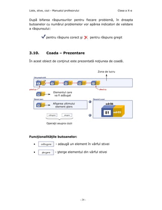 Liste, stive, cozi - Manualul profesorului                                 Clasa a X-a


După bifarea răspunsurilor pentru fiecare problemă, în dreapta
butoanelor cu numărul problemelor vor apărea indicatori de validare
a răspunsului:

              pentru răspuns corect şi                pentru răspuns greşit




3.10.         Coada – Prezentare

În acest obiect de conţinut este prezentată noţiunea de coadă.


                                                           Zona de lucru




                    Elementul care
                     va fi adăugat


                   Afişarea ultimului
                     element şters




              Operaţii asupra cozii




Funcţionalităţile butoanelor:

   •                  - adaugă un element în vârful stivei

   •                 - şterge elementul din vârful stivei




                                             - 24 -
 