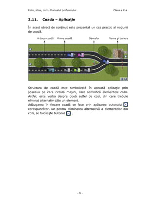 Liste, stive, cozi - Manualul profesorului                         Clasa a X-a


3.11.       Coada – Aplicaţie

În acest obiect de conţinut este prezentat un caz practic al noţiunii
de coadă.

       A doua coadă      Prima coadă                  Semafor   Vama şi bariera




Structura de coadă este simbolizată în această aplicaţie prin
şoseaua pe care circulă maşini, care semnifică elementele cozii.
Astfel, este vorba despre două astfel de cozi, din care trebuie
elminat alternativ câte un element.
Adăugarea în fiecare coadă se face prin apăsarea butonului
corespunzător, iar pentru eliminarea alternativă a elementelor din
cozi, se foloseşte butonul    .




                                             - 26 -
 