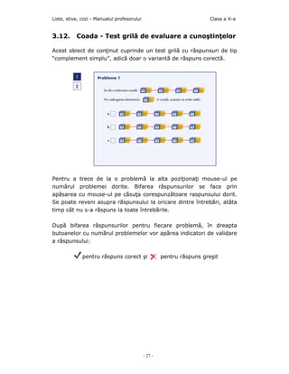 Liste, stive, cozi - Manualul profesorului                              Clasa a X-a


3.12.      Coada - Test grilă de evaluare a cunoştinţelor

Acest obiect de conţinut cuprinde un test grilă cu răspunsuri de tip
“complement simplu”, adică doar o variantă de răspuns corectă.




Pentru a trece de la o problemă la alta poziţionaţi mouse-ul pe
numărul problemei dorite. Bifarea răspunsurilor se face prin
apăsarea cu mouse-ul pe căsuţa corespunzătoare raspunsului dorit.
Se poate reveni asupra răspunsului la oricare dintre întrebări, atâta
timp cât nu s-a răspuns la toate întrebările.

După bifarea răspunsurilor pentru fiecare problemă, în dreapta
butoanelor cu numărul problemelor vor apărea indicatori de validare
a răspunsului:

              pentru răspuns corect şi                pentru răspuns greşit




                                             - 27 -
 