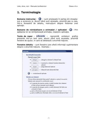 Liste, stive, cozi - Manualul profesorului                   Clasa a X-a



1. Terminologie

Butoane instructaj –         – sunt amplasate în partea din dreapta-
sus a ecranului şi, atunci când sunt accesate, prezintă pas cu pas,
într-o fereastră de detaliu, instrucţiuni despre folosirea unei
aplicaţii.

Butoane de reiniţializare a animaţiei / aplicaţiei -             - Prin
apăsarea lor se reiniţializează animaţia, respectiv aplicaţia.

Texte de reper –                   – reprezintă simboluri grafice
prezente intr-un text care, atunci când sunt accesate, prezintă
ferestre de ajutor, in care se detaliază o anumită noţiune.

Ferestre detaliu – sunt ferestre care oferă informaţii suplimentare
despre o anumită noţiune. Exemplu :




                                             -3-
 