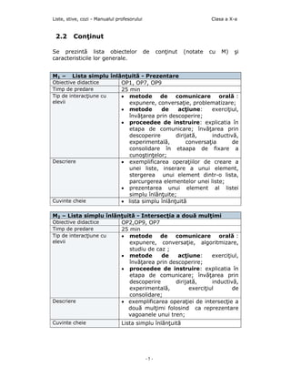 Liste, stive, cozi - Manualul profesorului                              Clasa a X-a


 2.2     Conţinut

Se prezintă lista obiectelor                 de    conţinut   (notate   cu   M)   şi
caracteristicile lor generale.


M1 –    Lista simplu înlănţuitã - Prezentare
Obiective didactice      OP1, OP7, OP9
Timp de predare          25 min
Tip de interacţiune cu   • metode       de    comunicare       orală :
elevii                      expunere, conversaţie, problematizare;
                         • metode       de     acţiune:     exerciţiul,
                            învăţarea prin descoperire;
                         • proceedee de instruire: explicatia în
                            etapa de comunicare; învăţarea prin
                            descoperire       dirijată,     inductivă,
                            experimentală,         conversaţia      de
                            consolidare în etaapa de fixare a
                            cunoştinţelor;
Descriere                • exemplificarea operaţiilor de creare a
                            unei liste, inserare a unui element,
                            stergerea unui element dintr-o lista,
                            parcurgerea elementelor unei liste;
                         • prezentarea unui element al listei
                            simplu înlănţuite;
Cuvinte cheie            • lista simplu înlănţuită

M2 – Lista simplu înlănţuită - Intersecţia a două mulţimi
Obiective didactice    OP2,OP9, OP7
Timp de predare        25 min
Tip de interacţiune cu • metode      de    comunicare        orală :
elevii                    expunere, conversaţie, algoritmizare,
                          studiu de caz ;
                       • metode       de    acţiune:      exerciţiul,
                          învăţarea prin descoperire;
                       • proceedee de instruire: explicatia în
                          etapa de comunicare; învăţarea prin
                          descoperire      dirijată,      inductivă,
                          experimentală,         exerciţiul       de
                          consolidare;
Descriere              • exemplificarea operaţiei de intersecţie a
                          două mulţimi folosind ca reprezentare
                          vagoanele unui tren;
Cuvinte cheie                   Lista simplu înlãnţuitã




                                             -5-
 