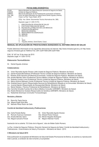 MANUAL DE APLICACIÓN DE PRESTACIONES AVANZANDO AL SISTEMA ÚNICO DE SALUD
Puede obtenerse información en las siguientes direcciones de Internet: http://www.minsalud.gob.bo y en http://www.
seguros.minsalud.gob.bo Teléfono Fax: (591-2)2911659 (594-2)2911658
R.M.: N° 457 de 19 de mayo de 2015
Depósito Legal: 4-1-205-15 P.O.
Elaboración Técnica/Edición:
Dr. Dante Ergueta Jiménez
Colaboradores:
Dr. Victor Reynaldo Aguilar Álvarez (Jefe Unidad de Seguros Públicos. Ministerio de Salud)
Lic. Daniel Huayta Monasterios (Profesional Técnico Unidad de Seguros Públicos. Ministerio de Salud)
Ec. Roberto Ávila Cárcamo (Profesional Economista Unidad de Seguros Públicos. Ministerio de Salud)
Dra. Amalia Méndez Sainz (Profesional Técnico Médico Unidad de Seguros Públicos. Ministerio de Salud)
Lic. Rolando Condori Lima (Profesional Técnico Unidad de Seguros Públicos. Ministerio de Salud)
Lic. Marco Antonio Márquez Conde (Profesional Técnico Unidad de Seguros Públicos. Ministerio de Salud)
Dra. Soledad Ayaviri Ayaviri (Responsable Nacional de Rehabilitación Basada en la Comunidad. Ministerio de Salud)
Lic. Juvenal Aguilar (Responsable de Discapacidad Mental. Ministerio de Salud)
Lic. Mariel Dávalos (Técnico Profesional de Rehabilitación. Ministerio de Salud)
Dra. Carmiña Gricelda Fuentes De la Barra (Medico Consultor UDRHBPS. Ministerio de Salud)
Dra. Noelia Montecinos Subieta (Responsable de Genética UDRHBPS. Ministerio de Salud)
Lic. Nadezhda Sotomayor (Consultor Fonoaudiologia)
Revisión y Edición:
Dr. Rene Aly Tapia Garcia
Ing. Miguel Angel Soto Mita
Dr. Marcelo Pérez Rubín de Celis
Comité de Identidad Institucional y Publicaciones
Dra. Carla Parada Barba
Dr. Romulo Huanuco Cacharani
Dra. Amalia Mendez Sainz
Téc. Miguel Carcamo Porcel
Dr. Victor Reynaldo Aguilar Alvarez
Dra. Sheyla Flores Choque
Dra. Miriam Nogales Rodriguez
Dr. Miguel Villarreal Troche
Ilustración de la cubierta: “El Cristo de la Higuera”, obra de Walter Solón Romero.
La Paz, Unidad de Seguros Públicos. Dirección General de Seguros de Salud. Comité de Identidad Institucional y
Publicaciones –Viceministerio de Salud y Promoción – Ministerio de Salud - 2015.
© Ministerio de Salud 2015
Esta publicación es propiedad del Ministerio de Salud del Estado Plurinacional de Bolivia, se autoriza su reproducción
total o parcial, a condición de citar la fuente y la propiedad.
R-BO
WA546
M665m
No. 388
2015
Bolivia Ministerio de Salud.Dirección General de Seguros de Salud.
Unidad de Seguros Públicos.
Manual de Aplicación de las Prestaciones avanzando al Sistema
Único de Salud./Ministerio de Salud.David Dante Ergueta Jiménez.
Coaut. La Paz: Tupac Katari, 2015
222p.: ilus. (Serie: Documentos Técnico Normativos No. 388)
Depósito Legal: 4-1-205-15 P.O.
I. PRESTACIÓN DE ATENCIÓN DE SALUD
II. POLÍTICAS PÚBLICAS DE SALUD
III. PAUTAS EN LA PRÁCTICA DE LOS MÉDICOS
IV. CODIFICACIÓN MÉDICA
V. MEDICINA GENERAL
VI. MEDICAMENTOS ESENCIALES
VII. MANUAL
VIII. BOLIVIA
1. t.
2. Serie
3. Ergueta Jiménez, David Dante. Coaut.
FICHA BIBLIOGRÁFICA
 