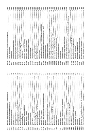K42	HerniaUmbilical(HerniaUmbilicalyParaumbilical)			
K43	HerniaVentral(HerniaEpigástrica)					
K561	InvaginaciónIntestinal							
K562	Vólvulo									
K564	ImpactaciónFecal							
K564	OtrasObstruccionesIntestinales						
K590	Constipación(Estreñimiento)						
K625	HemorragiaDigestivaBaja						
K650	PeritonitisAguda							
K71	EnfermedadTóxicadelHígado						
K72	FallaHepáticaAguda							
K805	CólicoBiliarSimple							
K810	ColecistitisAguda							
K830	Colangitis								
K831	SindromeIctéricoObstructivo						
K85	PancreatitisAguda							
K922	HemorragiaDigestivaAltaNoVaricosa					
L01	ImpétigoyPiodermitis							
L032	CelulitisFacialoSevera							
L038	CelulitisNoFacialodeTratamientoAmbulatorio				
L08	Ectima									
L209	DermatitisdeContacto(Atópica)						
L22	DermatitisdePañal							
L50	Urticaria								
L51	EritemaMultiforme(RafaGrave)						
L56	Fotodermatosis								
L600	UñaEncarnada								
L71	Rosácea								
L82	QueratosisSeborréica							
L89	ÚlcerasporPresión(Úlceradedecúbito)					
M10	Gota									
M15	Poliartrosis								
M16	Coxartrosis(Artrosisdelacadera)					
M17	Gonartrosis(ArtrosisdelaRodilla)					
M19	OtrasArtrosis								
M32	LupusEritematosoSistémico						
M350	SíndromedeSjögren							
M436	Torticolis								
M545	Lumbalgia								
M623	SíndromedeInmovilismo(Síndromedeinmovilidad)			
M624	ContracturaMuscular							
172
172
176
176
176
176
112
113
174
113
113
112
169
112
175
173
114
124
122
122
123
122
122
124
123
122
125
124
125
124
128
128
128
128
128
129
102
129
129
211
211
M625	SíndromedeDesacondicionamientoFísico				
M725	FascitisNecrosante							
M81	Osteoporosis								
M86	OsteomielitisAgudaoCrónica						
N00	SindromeNefríticoPostestreptocócico					
N04	SindromeNefrótico							
N10	InfecciónUrinariaAlta							
N17	InsuficienciaRenalAguda						
N23	CólicoRenal								
N30	InfecciónUrinariaBaja(Cistitis)						
N308	InfecciónUrinariaRecurrente						
N40	HiperplasiaBenignadePróstata						
N410	ProstatitisAguda							
N411	ProstatitisCrónica							
N44	TorsiónTesticular							
N45	OrquitisyEpididimitis							
N47	FimosisyParafimosis							
N481	Balanopostítis								
N60	EnfermedadFibroquística(DisplasiaMamariaBenigna)			
N739	EnfermedadInflamatoriaPélvicanoEspecífica(EPI)			
N760	VulvovaginitisAguda							
N82	FistulaGenitalPostparto							
N870	LIEdeBajoGrado-NIC1(Lesiónrecurrenteopersistente)			
N871	LIEdeAltoGradoDisplasiaModerada-NIC2				
N872	LIEdeAltoGradoDisplasiaSevera-NIC3					
N883	IncompetenciadelCuellodelÚtero					
N921	HemorragiaUterinaDisfuncional						
N945	DismenorreaSecundaria							
N946	Dismenorrea								
O00	EmbarazoEctópico							
O01	EmbarazoMolar(Molahidatiforme)					
O021	HuevoMuertoRetenido							
O083	ChoqueHipovolémicoConsecutivoalAborto,EmbarazoEctópicoy
EmbarazoMolar								
O140	PreeclampsiaLeveyModerada(Nosevera)				
O141	PreeclampsiaSeverayEclampsia						
O210	EmesisdelEmbarazo							
O211	HiperemesisdelEmbarazo						
O24	DiabetesMellitusenelEmbarazo						
O25	DesnutriciónenelEmbarazo						
O264	HerpesGestacional							
211
128
127
126
134
135
133
133
129
132
132
132
134
134
135
134
130
129
130
131
135
146
78
78
78
147
132
130
130
145
145
145
142
148
148
144
146
80
79
72
 