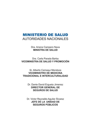 MINISTERIO DE SALUD
AUTORIDADES NACIONALES
Dra. Ariana Campero Nava
MINISTRA DE SALUD
Dra. Carla Parada Barba
VICEMINISTRA DE SALUD Y PROMOCIÓN
Sr. Alberto Camaqui Mendoza
VICEMINISTRO DE MEDICINA
TRADICIONAL E INTERCULTURALIDAD
Dr. Dante David Ergueta Jimenez
DIRECTOR GENERAL DE
SEGUROS DE SALUD
Dr. Victor Reynaldo Aguilar Álvarez
JEFE DE LA UNIDAD DE
SEGUROS PÚBLICOS
 