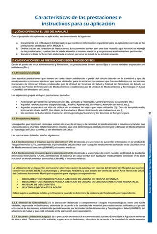 Serie:DocumentosTécnicosNormativos
37
Características de las prestaciones e
instructivos para su aplicación
1. ¿CÓMO OPTIMIZAR EL USO DEL MANUAL?
Con el propósito de optimizar su aplicación, recomendamos lo siguiente:
a.	 Inicialmente lea el Módulo I del Manual ya que contiene información importante para la aplicación correcta de las
prestaciones detalladas en el Módulo II.
b.	 Defina la Lista de Selección de Prestaciones. Esto permitirá contar con una lista reducida que facilitará el manejo
de las prestaciones, la selección de medicamentos e insumos médicos y los procesos administrativos pertinentes.
c.	 Socialice la Lista de Selección elaborada a todo el personal de salud de su establecimiento.
2. CLASIFICACIÓN DE LAS PRESTACIONES SEGÚN TIPO DE COSTOS
Desde el punto de vista administrativo y financiero, las prestaciones tienen costos fijos o costos variables expresados en
bolivianos (Bs.-).
2.1. Prestaciones Cerradas
Son aquellas prestaciones que tienen un costo único establecido a partir del cálculo basado en la cantidad y tipo de
medicamentos e insumos médicos que serán utilizados para la atención, los mismos que fueron definidos en las Normas
Nacionales de Atención Clínica (elaboradas por la Unidad de Servicios de Salud y Calidad del Ministerio de Salud), así
como de los Precios Referenciales de Medicamentos (establecidos por la Unidad de Medicamentos y Tecnología en Salud
– UNIMED del Ministerio de Salud).
Los siguientes grupos incluyen prestaciones cerradas:
•	 Actividades preventivas y promocionales (Ej.: Consulta y reconsulta, Control prenatal, Vacunación, etc.)
•	 Aquellas señaladas como diagnósticos (Ej.: Resfrío, Apendicitis, Disentería, Atención del Parto, etc.),
•	 Aquellas expresadas en días de utilización o número de veces que sean utilizadas (Ej.: Días de hospitalización,
Internación diaria en UTI, Uso diario de incubadora, Mantenimiento de vía endovenosa, etc.).
•	 Los servicios de Laboratorio, Exámenes de Imagenología/Gabinete y los Servicios de Sangre Segura.
2.2. Prestaciones Abiertas
Son aquellas que tienen un costo que variará de acuerdo al tipo y a la cantidad de medicamentos e insumos esenciales que
sean utilizados y el precio referencial de los mismos que será determinado periódicamente por la Unidad de Medicamentos
y Tecnología en Salud (UNIMED) del Ministerio de Salud.
Las prestaciones Abiertas son las siguientes:
2.2.1. Medicamentos e Insumos para la atención en UTI. Destinada a la atención de pacientes internados en la Unidad de
Terapia Intensiva (UTI), permitiendo al personal de salud contar con cualquier medicamento señalado en la Lista Nacional
de Medicamentos Esenciales (LINAME) o insumos médicos.
2.2.2. Medicamentos e Insumos para la atención en UCIN. Destinada a la atención de recién nacidos en Unidad de Cuidados
Intensivos Neonatales (UCIN), permitiendo al personal de salud contar con cualquier medicamento señalado en la Lista
Nacional de Medicamentos Esenciales (LINAME) o insumos médicos.
La utilización de las siguientes prestaciones abiertas requiere la autorización expresa del Director del Hospital que cuente
con servicio de UTI, UCIN, Traumatología u Oncología Pediátrica y que deberá ser verificada por el Área Técnica de Salud
del Gobierno Autónomo Municipal respectivo para el pago correspondiente:
•	 MEDICAMENTOS E INSUMOS PARA LA ATENCION EN UNIDAD DE TERAPIA INTENSIVA.
•	 MEDICAMENTOS E INSUMOS PARA LA ATENCION EN UNIDAD DE CUIDADOS INTENSIVOS NEONATALES.
•	 MATERIAL DE OSTEOSÍNTESIS.
•	 LEUCEMIA LINFOBLÁSTICA AGUDA.
Estará sujeta a auditoria médica y/o financiera cuando lo determine la instancia de fiscalización correspondiente.
2.2.3. Material de Osteosíntesis. Es la prestación destinada a complementar cirugías traumatológicas; tiene una tarifa
variable, expresada en bolivianos, obtenida de acuerdo a la cantidad de material para osteosíntesis utilizado y el precio
referencial de los mismos, establecido periódicamente por la Unidad de Medicamentos y Tecnología en Salud (UNIMED) del
Ministerio de Salud y que está señalada en la prestación correspondiente.
2.2.4. Leucemia Linfoblástica Aguda. Es la prestación destinada al tratamiento de Leucemia Linfoblástica Aguda en menores
de cinco años. Tiene una tarifa variable, expresada en bolivianos, obtenida de acuerdo a la cantidad de medicamentos
 