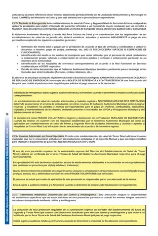 ManualdeAplicacióndePrestaciones.AvanzandoalSistemaÚnicodeSalud
38
utilizados y al precio referencial de los mismos establecido periódicamente por la Unidad de Medicamentos y Tecnología en
Salud (UNIMED) del Ministerio de Salud y que está señalada en la prestación correspondiente.
2.2.5. Traslado de Emergencias. Los establecimientos de salud de Primer y Segundo Nivel de Atención del área rural podrán
aplicar la prestación para cubrir el traslado de pacientes referidos a un hospital de mayor resolución por vía terrestre o
fluvial en casos de urgencia o emergencia, utilizando un medio de transporte propio, del servicio público o de la Comunidad.
El Gobierno Autónomo Municipal, a través del Área Técnica de Salud y en coordinación con los responsables de los
establecimientos de salud de su jurisdicción, deberá establecer, actualizar y autorizar ANUALMENTE el pago de esta
prestación cumpliendo los siguientes requisitos generales:
•	 Definición del monto total a pagar por la prestación de acuerdo al tipo de vehículo y combustible a utilizarse,
distancias a recorrer, pago de peajes, pontonaje, etc. (NO SE RECONOCERÁN VIÁTICOS O ESTIPENDIOS DE
FUNCIONARIOS).
•	 Identificación del medio o los medios de transporte que serán utilizados por el personal de salud (ambulancia
o embarcación propia, vehículo o embarcación de servicio público o vehículo o embarcación particular de un
miembro de la Comunidad)
•	 Identificación de los hospitales de referencia correspondientes de acuerdo a la Red Funcional de Servicios
establecida por el SEDES respectivo.
•	 Detalle de otros documentos que el Gobierno Autónomo Municipal considere pertinente para el descargo de los
traslados que serán realizados (Facturas, recibos, bitácoras, etc.).
El personal de salud que acompaña al paciente durante el traslado está obligado a ADJUNTAR al Documento de DESCARGO
DE TRASLADO DE EMERGENCIAS una copia de la BOLETA DE REFERENCIA Y CONTRAREFERENCIA con firma o sello del
Hospital que recibió al paciente como requisito para solicitar el pago mensual de la prestación.
El traslado de emergenciasestará sujeto a auditoria médica y/o financieracuando lo determinela instancia de fiscalización
correspondiente.
Los establecimientos de salud de ciudades intermedias y ciudades capitales, NO PODRÁN APLICAR ESTA PRESTACIÓN
debiendo proporcionar el servicio de ambulancia con otros recursos. El Gobierno Autónomo Municipal deberá asignar
recursos y establecer las partidas y montos correspondientes para el pago de choferes, combustibles, lubricantes,
repuestos y mantenimiento de los mismos, debiendo preverlos e inscribirlos en el POA y Presupuesto Municipal y del
Establecimiento de Salud.
Se considerará como FRAUDE VOLUNTARIO el registro y declaración de la Prestación TRASLADO DE EMERGENCIAS
cuando las mismas no cuenten con los requisitos establecidos por el Gobierno Autónomo Municipal así como su
aplicación por establecimientos de salud de Primer y Segundo Nivel de ciudades intermedias y ciudades capitales u
Hospitales de Tercer Nivel. Los infractores serán sancionados de acuerdo a la normativa vigente.
2.2.6. Insumos Adicionales en Casos Especiales. Permite a los establecimientos de salud de Tercer Nivel adicionar insumos
especiales que no se encuentran incluidos en las prestaciones señaladas en el presente Manual y que son imprescindibles
para efectuar el tratamiento de pacientes NO INTERNADOS EN UTI O UCIN.
El uso de esta prestación requiere de la autorización expresa del Director del Establecimiento de Salud de Tercer
Nivel y deberá ser verificada por el Área Técnica de Salud del Gobierno Autónomo Municipal respectivo para el pago
correspondiente.
Esta prestación NO está destinada a cubrir los costos de medicamentos adicionales a los señalados en otras prestaciones
que pudieran ser prescritos por el (los) médico(s) tratante(s).
Queda terminantemente prohibido descargar insumos comunes o señalados en otras prestaciones con tarifa fija (Bránulas,
jeringas, sondas, etc.), debiéndose considerar como FRAUDE VOLUNTARIO esta infracción.
El personal de salud que realiza la aplicación de esta prestación es responsable por el uso adecuado de la misma.
Estará sujeto a auditoria médica y/o financiera cuando lo determine la instancia de fiscalización correspondiente.
2.2.7. Tratamiento Antibiótico Determinado por Cultivo y Antibiograma. Esta prestación asegura la disponibilidad
de antibióticos específicos que no estén incluidos en una prestación particular o cuando los mismos tengan resistencia
microbiana comprobada mediante cultivo y antibiograma.
La utilización de esta prestación requieren de la autorización expresa del Director del Establecimiento de Salud de
Segundo y Tercer Nivel que cuente con laboratorio acreditado para efectuar cultivo y antibiograma y que deberá ser
verificada por el Área Técnica de Salud del Gobierno Autónomo Municipal para el pago respectivo.
Estará sujeto a auditoria médica y/o financiera cuando lo determine la instancia de fiscalización correspondiente.
 