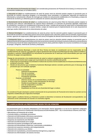 Serie:DocumentosTécnicosNormativos
39
2.2.8. Mecanismos de Promoción de la Salud. Son consideradas prestaciones de Promoción de la Salud y se enmarcan en los
mecanismos establecidos en la Política SAFCI.
a. Educación en salud Los establecimientos de salud de primer nivel de atención podrán emplear la prestación para el
desarrollo de sesiones educativas dirigidas a la comunidad, ferias orientadas a la población, impresión de material de
información y comunicación, difusión de mensajes por medios de comunicación establecidos en el municipio y compra de
material de escritorio y/o alimentos para la realización de sesiones educativas prácticas.
b. Reorientación de los servicios de salud Los establecimientos de salud de primer Nivel de Atención podrán emplear la
prestación para adecuar culturalmente los espacios físicos destinados a la atención de pacientes (Ejemplo: elaboración
de señaléticas), reuniones de sensibilización al personal de salud, traslado del personal de salud hacia la comunidad para
realizar atención y aplicación de la carpeta familiar, compra de material para la implementación de la sala situacional de
salud que analice información de las determinantes de salud.
d. Alianzas Estratégicas Los establecimientos de salud de primer nivel de atención podrán emplear la prestación para el
desarrollodereunionescondiferentesactoresclave(sectoragropecuario,educativo,policía,fuerzasarmadas,organizaciones
sociales, agencias de cooperación, ONGs iglesia entre otras) encargadas de abordar determinantes de salud en el municipio.
c. Participación Social Los establecimientos de salud de primer nivel de atención podrán emplear la prestación para la
implementacióndelosEspaciosdeDeliberaciónIntersectorialdelaGestióndelaSaludyreunionesordinariasyextraordinarias
de la Estructura Social de Salud conjuntamente el personal de salud, pudiendo emplear los recursos económicos en el pago
de pasajes, refrigerios, material de escritorio y fotocopias.
El Gobierno Autónomo Municipal, a través del Área Técnica de Salud, en coordinación con los responsables de los
establecimientos de salud de su jurisdicción y bajo la aprobación del Consejo Social Municipal de Salud, deberá establecer,
actualizar y autorizar ANUALMENTE los mecanismos de promoción de la salud que serán desarrollados para que sean
efectivos los pagos correspondientes.
El pago de esta prestación a los establecimientos de salud se realizará cumpliendo los siguientes parámetros:
•	 Definición del monto total a pagar por la prestación de acuerdo a planificación previa.
•	 EldescargocorrespondientealaactividadserealizarádeacuerdoanormaestablecidasenelSistemadeAdministración
de Bienes y Servicios – SABS.
•	 Detalle de documentos que el Gobierno Autónomo Municipal además considere pertinente para el descargo de la
prestación que será realizada. Ejemplo:
-	 Previa a la actividad:
o	 Solicitud de desembolso
o	 Plan de la actividad
o	 Lista de participantes
o	 Presupuesto aprobado
-	 Posterior a la actividad:
o	 Informes técnico de la actividad (fotos y resultados).
o	 Facturas, recibos, u otros documentos de descargo.
o	 Planillas de participantes según lista
o	 Acta de compromiso o acuerdos.
o	 Fotografías del evento
o	 Respaldado con firma de una Autoridad del lugar a realizar.
Se considerará fraude voluntario cuando la declaración de las prestaciones de Promoción de la Salud no cuenten con los
requisitos establecidos por el Ejecutivo municipal.
Estará sujeto a auditoría técnica y/o financiera cuando lo determine la instancia de fiscalización correspondiente. Los
infractores serán sancionados de acuerdo a la normativa vigente.
3. CLASIFICACIÓN DE LAS PRESTACIONES SEGÚN TIPO DE ATENCIÓN
Las prestaciones para la atención ambulatoria y de internación, fueron agrupadas a su vez en los siguientes subgrupos,
tomando como referencia la Clasificación Internacional de Enfermedades (CIE – 10) o características comunes entre ellas:
•	Mecanismos de Promoción de la Salud
•	Consulta médica y actividades preventivas
•	Atención de Enfermedades infecciosas y parasitarias
•	Atención de Infecciones de transmisión sexual
•	Esquemas de tratamiento del VIH/SIDA
•	Atención de Enfermedades de la sangre
•	Atención de lesiones premalignas del cuello uterino
•	Atención de Enfermedades endócrinas, nutricionales y metabólicas
•	Atención de trastornos mentales y del comportamiento
•	Atención de la violencia y sus efectos
•	Atención de traumatismos y envenenamiento/emergencias y urgencias
•	Atención de enfermedades del sistema nervioso
 