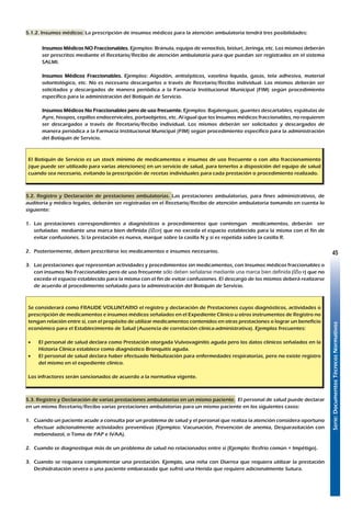 Serie:DocumentosTécnicosNormativos
45
5.1.2. Insumos médicos: La prescripción de insumos médicos para la atención ambulatoria tendrá tres posibilidades:
Insumos Médicos NO Fraccionables. Ejemplos: Bránula, equipo de venoclisis, bisturí, Jeringa, etc. Los mismos deberán
ser prescritos mediante el Recetario/Recibo de atención ambulatoria para que puedan ser registrados en el sistema
SALMI.
Insumos Médicos Fraccionables. Ejemplos: Algodón, antisépticos, vaselina líquida, gasas, tela adhesiva, material
odontológico, etc. No es necesario descargarlos a través de Recetario/Recibo individual. Los mismos deberán ser
solicitados y descargados de manera periódica a la Farmacia Institucional Municipal (FIM) según procedimiento
específico para la administración del Botiquín de Servicio.
Insumos Médicos No Fraccionables pero de uso frecuente. Ejemplos: Bajalenguas, guantes descartables, espátulas de
Ayre, hisopos, cepillos endocervicales, portaobjetos, etc. Al igual que los Insumos médicos fraccionables, no requieren
ser descargados a través de Recetario/Recibo individual. Los mismos deberán ser solicitados y descargados de
manera periódica a la Farmacia Institucional Municipal (FIM) según procedimiento específico para la administración
del Botiquín de Servicio.
El Botiquín de Servicio es un stock mínimo de medicamentos e insumos de uso frecuente o con alto fraccionamiento
(que puede ser utilizado para varias atenciones) en un servicio de salud, para tenerlos a disposición del equipo de salud
cuando sea necesario, evitando la prescripción de recetas individuales para cada prestación o procedimiento realizado.
5.2. Registro y Declaración de prestaciones ambulatorias. Las prestaciones ambulatorias, para fines administrativos, de
auditoría y médico legales, deberán ser registradas en el Recetario/Recibo de atención ambulatoria tomando en cuenta lo
siguiente:
1.	 Las prestaciones correspondientes a diagnósticos o procedimientos que contengan medicamentos, deberán ser
señaladas mediante una marca bien definida (oý) que no exceda el espacio establecido para la misma con el fin de
evitar confusiones. Si la prestación es nueva, marque sobre la casilla N y si es repetida sobre la casilla R.
2.	 Posteriormente, deben prescribirse los medicamentos e insumos necesarios.
3.	 Las prestaciones que representan actividades y procedimientos sin medicamentos, con Insumos médicos fraccionables o
con insumos No Fraccionables pero de uso frecuente sólo deben señalarse mediante una marca bien definida (o ý) que no
exceda el espacio establecido para la misma con el fin de evitar confusiones. El descargo de los mismos deberá realizarse
de acuerdo al procedimiento señalado para la administración del Botiquín de Servicio.
Se considerará como FRAUDE VOLUNTARIO el registro y declaración de Prestaciones cuyos diagnósticos, actividades o
prescripción de medicamentos e insumos médicos señalados en el Expediente Clínico u otros instrumentos de Registro no
tengan relación entre sí, con el propósito de utilizar medicamentos contenidos en otras prestaciones o lograr un beneficio
económico para el Establecimiento de Salud (Ausencia de correlación clínica-administrativa). Ejemplos frecuentes:
•	 El personal de salud declara como Prestación otorgada Vulvovaginitis aguda pero los datos clínicos señalados en la
Historia Clínica establece como diagnóstico Bronquitis aguda.
•	 El personal de salud declara haber efectuado Nebulización para enfermedades respiratorias, pero no existe registro
del mismo en el expediente clínico.
Los infractores serán sancionados de acuerdo a la normativa vigente.
5.3. Registro y Declaración de varias prestaciones ambulatorias en un mismo paciente. El personal de salud puede declarar
en un mismo Recetario/Recibo varias prestaciones ambulatorias para un mismo paciente en los siguientes casos:
1.	 Cuando un paciente acude a consulta por un problema de salud y el personal que realiza la atención considera oportuno
efectuar adicionalmente actividades preventivas (Ejemplos: Vacunación, Prevención de anemia, Desparasitación con
mebendazol, o Toma de PAP e IVAA).
2.	 Cuando se diagnostique más de un problema de salud no relacionados entre sí (Ejemplo: Resfrío común + Impétigo).
3.	 Cuando se requiera complementar una prestación. Ejemplo, una niña con Diarrea que requiera utilizar la prestación
Deshidratación severa o una paciente embarazada que sufrió una Herida que requiere adicionalmente Sutura.
 