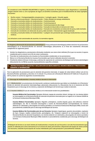 ManualdeAplicacióndePrestaciones.AvanzandoalSistemaÚnicodeSalud
46
Se considerará como FRAUDE VOLUNTARIO el registro y declaración de Prestaciones cuyos diagnósticos o actividades
tengan relación entre sí, con el propósito de lograr un beneficio económico para el Establecimiento de Salud. Ejemplos
frecuentes:
•	 Resfrío común + Faringoamigdalitis estreptocócica + Laringitis aguda + Sinusitis aguda.
•	 Diarrea y Diarrea persistente + Disentería bacilar + Fiebre tifoidea de manejo ambulatorio.
•	 Consulta y reconsulta médica sin medicamentos + Control prenatal
•	 Consulta y reconsulta médica sin medicamentos + Control puerperal
•	 Consulta y reconsulta médica sin medicamentos + Control prenatal de alto riesgo
•	 Consulta y reconsulta médica sin medicamentos + Consulta de desarrollo en menores de 2 años
•	 Consulta y reconsulta médica sin medicamentos + Consulta de crecimiento con detección de peso y talla normales.
•	 Consulta de crecimiento con detección de peso y talla normales + Desnutrición aguda moderada
•	 Consulta y reconsulta médica sin medicamentos + cualquier otra prestación que contenga medicamentos o Insumos
médicos.
Los infractores serán sancionados de acuerdo a la normativa vigente.
5.4. Registro y Declaración de prestaciones odontológicas. El (la) profesional odontólogo(a) deberá declarar las prestaciones
odontológicas en el Recetario/Recibo de atención odontológica (Documento 3) al final del tratamiento efectuado
cumpliendo los siguientes pasos:
1.	 Señalar los diagnósticos y prestaciones efectuadas mediante una marca bien definida (oý) que no exceda el espacio
establecido para la misma con el fin de evitar confusiones.
2.	 Prescribir los medicamentos y los insumos no fraccionables establecidos en las prestaciones.
3.	 Marcar en el Recetario/Recibo los insumos fraccionables que fueron utilizados durante la atención.
4.	 Finalmente deberá efectuar el descargo y solicitud de reposición de suministros del Botiquín del Servicio odontológico
(Documento 5) a la FIM de acuerdo al procedimiento específico señalado.
6.	 INSTRUCTIVOS PARA EL REGISTRO Y DECLARACIÓN DE MEDICAMENTOS, INSUMOS MÉDICOS Y PRESTACIONES
DURANTE LA INTERNACIÓN
Para la aplicación de prestaciones para la atención del paciente internado, el equipo de salud deberá utilizar uno de los
Recetario/Recibos aprobados y descritos en el artículo 14 y anexos de la Resolución Ministerial Nº 0646 de 9 de junio de
2014 y tomar en cuenta las siguientes recomendaciones:
6.1. Descargo de medicamentos e insumos médicos durante la internación
6.1.1. Medicamentos: Las prestaciones de internación contienen medicamentos que deben ser detallados en el Recetario/
Recibo de atención del paciente internado/Hojas adicionales (Documento 2 y Documento 2a) en el momento del Alta
Hospitalaria para el descargo de los mismos y reposición del Botiquín del Servicio que realizó la atención.
6.1.2. Insumos médicos: El uso de insumos médicos en la internación tendrá tres posibilidades:
Insumos Médicos No Fraccionables. Ejemplos: Bránula, equipo de venoclisis, bisturí, Jeringa, etc. Los mismos deben
ser descargados en el Recetario/Recibo de atención de paciente internado para su registro en el sistema SALMI de
la Farmacia Institucional Municipal (FIM).
Insumos Médicos Fraccionables. Ejemplos: Algodón, antisépticos, vaselina líquida, gasas, tela adhesiva, material
odontológico, etc. No es necesario descargarlos a través de Recetario/Recibo correspondiente; los mismos
deberán ser solicitados y descargados de manera periódica a la Farmacia Institucional Municipal (FIM) a través del
procedimiento establecido para el descargo del Botiquín de Servicio.
Insumos Médicos No Fraccionables pero de uso frecuente. Ejemplos: bajalenguas, guantes descartables, espátulas
de Ayre, hisopos, cepillos endocervicales, portaobjetos, etc. Tampoco requieren ser descargados a través de
Recetario/Recibo de atención hospitalaria. Los mismos deberán ser solicitados y descargados de manera periódica
a la Farmacia Institucional Municipal (FIM) mediante el procedimiento establecido para descargo del Botiquín de
Servicio.
El Botiquín de Servicio es un stock mínimo de medicamentos e insumos de uso frecuente o con alto fraccionamiento (que
puede ser utilizado para varias atenciones) en un servicio de salud, para tenerlos a disposición del equipo de salud cuando
sea necesario, evitando la prescripción de recetas individuales para cada prestación o procedimiento realizado.
 
