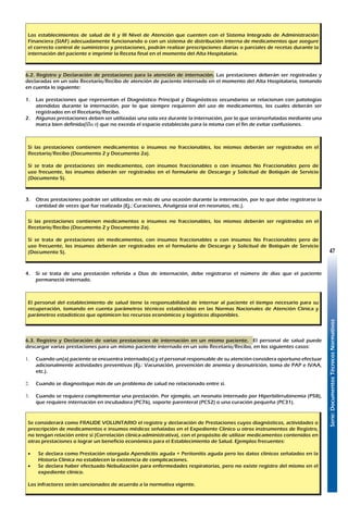 Serie:DocumentosTécnicosNormativos
47
Los establecimientos de salud de II y III Nivel de Atención que cuenten con el Sistema Integrado de Administración
Financiera (SIAF) adecuadamente funcionando o con un sistema de distribución interna de medicamentos que asegure
el correcto control de suministros y prestaciones, podrán realizar prescripciones diarias o parciales de recetas durante la
internación del paciente e imprimir la Receta final en el momento del Alta Hospitalaria.
6.2. Registro y Declaración de prestaciones para la atención de internación. Las prestaciones deberán ser registradas y
declaradas en un solo Recetario/Recibo de atención de paciente internado en el momento del Alta Hospitalaria, tomando
en cuenta lo siguiente:
1.	 Las prestaciones que representan el Diagnóstico Principal y Diagnósticos secundarios se relacionan con patologías
atendidas durante la internación, por lo que siempre requieren del uso de medicamentos, los cuales deberán ser
registrados en el Recetario/Recibo.
2.	 Algunas prestaciones deben ser utilizadas una sola vez durante la internación, por lo que seránseñaladas mediante una
marca bien definida(o ý) que no exceda el espacio establecido para la misma con el fin de evitar confusiones.
Si las prestaciones contienen medicamentos o insumos no fraccionables, los mismos deberán ser registrados en el
Recetario/Recibo (Documento 2 y Documento 2a).
Si se trata de prestaciones sin medicamentos, con insumos fraccionables o con insumos No Fraccionables pero de
uso frecuente, los insumos deberán ser registrados en el formulario de Descargo y Solicitud de Botiquín de Servicio
(Documento 5).
3.	 Otras prestaciones podrán ser utilizadas en más de una ocasión durante la internación, por lo que debe registrarse la
cantidad de veces que fue realizada (Ej.: Curaciones, Analgesia oral en neonatos, etc.).
Si las prestaciones contienen medicamentos o insumos no fraccionables, los mismos deberán ser registrados en el
Recetario/Recibo (Documento 2 y Documento 2a).
Si se trata de prestaciones sin medicamentos, con insumos fraccionables o con insumos No Fraccionables pero de
uso frecuente, los insumos deberán ser registrados en el formulario de Descargo y Solicitud de Botiquín de Servicio
(Documento 5).
4.	 Si se trata de una prestación referida a Días de internación, debe registrarse el número de días que el paciente
permaneció internado.
El personal del establecimiento de salud tiene la responsabilidad de internar al paciente el tiempo necesario para su
recuperación, tomando en cuenta parámetros técnicos establecidos en las Normas Nacionales de Atención Clínica y
parámetros estadísticos que optimicen los recursos económicos y logísticos disponibles.
6.3. Registro y Declaración de varias prestaciones de internación en un mismo paciente. El personal de salud puede
descargar varias prestaciones para un mismo paciente internado en un solo Recetario/Recibo, en los siguientes casos:
1.	 Cuando un(a) paciente se encuentra internado(a) y el personal responsable de su atención considera oportuno efectuar
adicionalmente actividades preventivas (Ej.: Vacunación, prevención de anemia y desnutrición, toma de PAP e IVAA,
etc.).
2.	 Cuando se diagnostique más de un problema de salud no relacionado entre sí.
3.	 Cuando se requiera complementar una prestación. Por ejemplo, un neonato internado por Hiperbilirrubinemia (P58),
que requiere internación en incubadora (PC76), soporte parenteral (PC52) o una curación pequeña (PC31).
Se considerará como FRAUDE VOLUNTARIO el registro y declaración de Prestaciones cuyos diagnósticos, actividades o
prescripción de medicamentos e insumos médicos señaladas en el Expediente Clínico u otros instrumentos de Registro,
no tengan relación entre sí (Correlación clínica-administrativa), con el propósito de utilizar medicamentos contenidos en
otras prestaciones o lograr un beneficio económico para el Establecimiento de Salud. Ejemplos frecuentes:
•	 Se declara como Prestación otorgada Apendicitis aguda + Peritonitis aguda pero los datos clínicos señalados en la
Historia Clínica no establecen la existencia de complicaciones.
•	 Se declara haber efectuado Nebulización para enfermedades respiratorias, pero no existe registro del mismo en el
expediente clínico.
Los infractores serán sancionados de acuerdo a la normativa vigente.
 