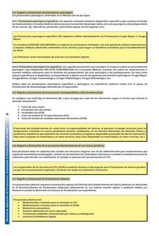 ManualdeAplicacióndePrestaciones.AvanzandoalSistemaÚnicodeSalud
48
6.4. Registro y Declaración de prestaciones quirúrgicas.
Las prestaciones quirúrgicas contenidas en el Manual son de dos tipos:
6.4.1. Prestaciones quirúrgicas específicas. Son aquellas señaladas mediante diagnóstico específico y que cuentan con todos
los medicamentos e insumos médicos necesarios para la atención del preoperatorio, del acto quirúrgico y del postoperatorio
de las mismas. (Ej.: Apendicitis, peritonitis, pancreatitis aguda, hernia inguinal, etc.).
Las Prestaciones quirúrgicas específicas NO requieren utilizar adicionalmente las Prestaciones Cirugía Mayor o Cirugía
Menor.
Se considerará FRAUDE VOLUNTARIO si se aplican las prestaciones señaladas, con el propósito de utilizar medicamentos
e insumos médicos adicionales contenidos en las mismas o para lograr un beneficio económico para el Establecimiento
de Salud.
Los infractores serán sancionados de acuerdo a la normativa vigente.
6.4.2. Prestaciones quirúrgicas no específicas. Son aquellas prestaciones que permiten al cirujano realizar un procedimiento
quirúrgico cuyo diagnóstico NO ESTÁ CONTEMPLADO en el presente Manual. Cuentan con todos los medicamentos e
insumos médicos necesarios para la atención del preoperatorio, del acto quirúrgico y del postoperatorio. En tales casos
deberá especificarse el diagnóstico correspondiente y aplicar una de las siguientes prestaciones quirúrgicas: Cirugía Mayor,
Cirugía Menor, Cirugía Traumatológica, Cirugía Oftalmológica, Cirugía Odontológica, etc.
Ambos tipos de prestaciones (quirúrgicas específicas y quirúrgicas no específicas) deberán contar con el apoyo de
Prestaciones de Anestesiología definidas por el especialista.
6.5. Registro y Declaración de la prestación correspondiente a Días de Internación.
Se establece una tarifa fija en bolivianos (Bs.-) para el pago por cada día de internación según el servicio que efectúe la
atención del paciente:
1.	 Cama de sala común.
2.	 Incubadora de sala común.
3.	 Incubadora de UCIN.
4.	 Cama de Unidad de Terapia Intensiva (UTI).
5.	 Cuna de Unidad de Cuidados Intensivos Neonatales (UCIN).
El personal del establecimiento de salud tiene la responsabilidad de internar al paciente el tiempo necesario para su
recuperación, tomando en cuenta parámetros técnicos establecidos en las Normas Nacionales de Atención Clínica y
parámetros estadísticos que optimicen los recursos económicos y logísticos disponibles (promedio de días de internación,
días/cama ocupadas en maternidad y en otros servicios, días/cama disponibles en maternidad y en otros servicios, etc.).
6.6. Registro y Declaración de la prestación Mantenimiento de vía venosa periférica.
Esta prestación debe ser utilizada sólo cuando sea necesario asegurar una vía de administración para medicamentos que
requieran tratamientos prolongados, cuando las prestaciones no contemplen soluciones o cuando la cantidad necesaria de
soluciones parenterales sea insuficiente. Se excluye la apertura de esta prestación en UTI.
Los responsables de los Servicios de UTI y UCIN no podrán efectuar el descargo de otras Prestaciones de manera paralela,
ya que con las prestaciones especiales, contarán con todos los suministros necesarios.
6.7. Registro y Declaración de Prestaciones Abiertas.
Las prestaciones abiertas requieren autorización expresa del Director del Establecimiento de Salud y deberán ser declaradas
en el Recetario/Recibo de Prestaciones Especiales (Documento 4). Las mismas estarán sujetas a auditoría médica y/o
financiera cuando lo determine la instancia de fiscalización correspondiente.
Prestaciones abiertas son:
•	 Medicamentos e insumos para la atención en UTI
•	 Medicamentos e insumos para la atención en UCIN
•	 Material de osteosíntesis
•	 Insumos adicionales en casos especiales
•	 Tratamiento antibiótico determinado por cultivo y antibiograma
•	 Leucemia Linfoblástica Aguda
 