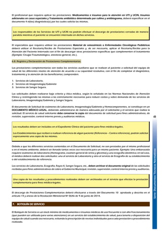 Serie:DocumentosTécnicosNormativos
49
El profesional que requiera aplicar las prestaciones: Medicamentos e insumos para la atención en UTI y UCIN, Insumos
adicionales en casos especiales y Tratamiento antibiótico determinado por cultivo y antibiograma, deberá especificar en el
documento 4 el(los) diagnóstico(s) por los cuales solicita las mismas.
Los responsables de los Servicios de UTI y UCIN no podrán efectuar el descargo de prestaciones cerradas de manera
paralela mientras el paciente se encuentre internado en dichos servicios.
El especialista que requiera utilizar las prestaciones Material de osteosíntesis o Enfermedades Oncológicas Pediátricas
deberá utilizar el Recetario/Recibo de Prestaciones Especiales y, de ser necesario, aplicar el Recetario/Recibo para la
Atención del Paciente Internado con el fin de descargar otras prestaciones específicas que complementen el tratamiento
(Ejemplo: Cirugía Traumatológica, anestesia general, etc.).
6.8. Registro y Declaración de Prestaciones Complementarias.
Las prestaciones complementarias son todos los servicios auxiliares que se realizan al paciente a solicitud del equipo de
salud de los diferentes niveles de atención de acuerdo a su capacidad resolutiva, con el fin de completar el diagnóstico,
tratamiento y la atención de los beneficiarios; comprenden:
1.	 Servicios de Laboratorio.
2.	 Servicios de Imagenología/Gabinete
3.	 Servicios de Sangre Segura.
Las solicitudes deben realizarse bajo criterio y ética médica, según lo señalado en las Normas Nacionales de Atención
Clínica y restringiendo las mismas a las estrictamente necesarias para reducir costos y sobre demanda de los servicios de
Laboratorio, Imagenología/Gabinete y Sangre Segura.
El documento de Solicitud de exámenes de Laboratorio, Imagenología/Gabinete y Hemocomponentes, se constituye en un
DOCUMENTO MÉDICO LEGAL, debiendo administrarse de manera adecuada por el solicitante y el servicio que realiza la
solicitud. El servicio de salud solicitante debe conservar la copia del documento de solicitud para fines administrativos, de
revisión, supervisión, control interno previo y auditorias médicas.
Los resultados deben ser incluidos en el Expediente Clínico del paciente para fines médico-legales.
Los Establecimientos que reciben o realizan referencia de algún paciente (Referencia – Contra referencia), podrán solicitar
expresamente una copia de los mismos.
Debido a que los diferentes servicios contenidos en el Documento de Solicitud, no son prestados por el mismo profesional
o en el mismo ambiente, deberá ser llenado tantas veces sea necesario para un mismo paciente. Ejemplo: Una embarazada
requiere exámenes de laboratorio (Hemograma, examen general de orina y glicemia) y una ecografía obstétrica; en tal caso,
el médico deberá realizar dos solicitudes: una al servicio de Laboratorio y otra al servicio de Ecografía de su establecimiento
o del establecimiento de referencia.
Los servicios de Laboratorio, Ecografía, Rayos X, Sangre Segura, etc., deben archivar el documento original de las solicitudes
recibidas para fines administrativos de cobro al Gobierno Municipal, revisión, supervisión, control interno previo y auditorias.
Una copia de los resultados y procedimientos realizados deben ser archivados en el servicio que efectúo la prestación
complementaria para fines médico-legales.
El descargo de Prestaciones Complementarias deberá efectuarse a través del Documento 10 aprobado y descrito en el
artículo 14 y anexo de la Resolución Ministerial Nº 0646 de 9 de junio de 2014.
7. 	 BOTIQUÍN DE SERVICIO
El Botiquín de Servicio es un stock mínimo de medicamentos e insumos médicos de uso frecuente o con alto fraccionamiento
(que pueden ser utilizado para varias atenciones) en un servicio del establecimiento de salud, para tenerlo a disposición del
equipo de salud cuando sea necesario, evitando la prescripción de recetas individuales para cada prestación o procedimiento
realizado.
 