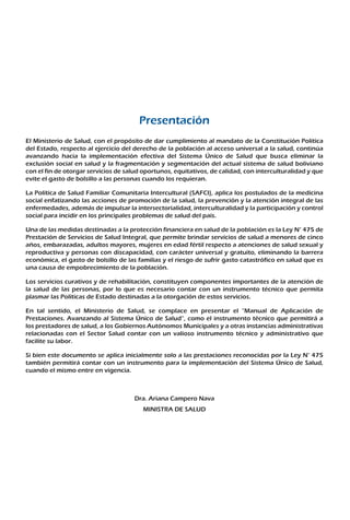 Presentación
El Ministerio de Salud, con el propósito de dar cumplimiento al mandato de la Constitución Política
del Estado, respecto al ejercicio del derecho de la población al acceso universal a la salud, continúa
avanzando hacia la implementación efectiva del Sistema Único de Salud que busca eliminar la
exclusión social en salud y la fragmentación y segmentación del actual sistema de salud boliviano
con el fin de otorgar servicios de salud oportunos, equitativos, de calidad, con interculturalidad y que
evite el gasto de bolsillo a las personas cuando los requieran.
La Política de Salud Familiar Comunitaria Intercultural (SAFCI), aplica los postulados de la medicina
social enfatizando las acciones de promoción de la salud, la prevención y la atención integral de las
enfermedades, además de impulsar la intersectorialidad, interculturalidad y la participación y control
social para incidir en los principales problemas de salud del país.
Una de las medidas destinadas a la protección financiera en salud de la población es la Ley N° 475 de
Prestación de Servicios de Salud Integral, que permite brindar servicios de salud a menores de cinco
años, embarazadas, adultos mayores, mujeres en edad fértil respecto a atenciones de salud sexual y
reproductiva y personas con discapacidad, con carácter universal y gratuito, eliminando la barrera
económica, el gasto de bolsillo de las familias y el riesgo de sufrir gasto catastrófico en salud que es
una causa de empobrecimiento de la población.
Los servicios curativos y de rehabilitación, constituyen componentes importantes de la atención de
la salud de las personas, por lo que es necesario contar con un instrumento técnico que permita
plasmar las Políticas de Estado destinadas a la otorgación de estos servicios.
En tal sentido, el Ministerio de Salud, se complace en presentar el “Manual de Aplicación de
Prestaciones. Avanzando al Sistema Único de Salud”, como el instrumento técnico que permitirá a
los prestadores de salud, a los Gobiernos Autónomos Municipales y a otras instancias administrativas
relacionadas con el Sector Salud contar con un valioso instrumento técnico y administrativo que
facilite su labor.
Si bien este documento se aplica inicialmente solo a las prestaciones reconocidas por la Ley N° 475
también permitirá contar con un instrumento para la implementación del Sistema Único de Salud,
cuando el mismo entre en vigencia.
Dra. Ariana Campero Nava
MINISTRA DE SALUD
 