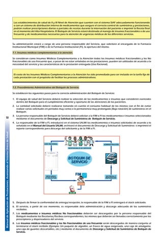 ManualdeAplicacióndePrestaciones.AvanzandoalSistemaÚnicodeSalud
50
Los establecimientos de salud de II y III Nivel de Atención que cuenten con el sistema SIAF adecuadamente funcionando
o con un sistema de distribución interna de medicamentos que asegure el correcto control de suministros y prestaciones,
podrán realizar prescripciones diarias o parciales de recetas durante la internación del paciente e imprimir la Receta final
en el momento del Alta Hospitalaria. El Botiquín de Servicio estará destinado al manejo de insumos fraccionables o de uso
frecuente y de medicamentos necesarios para la atención de urgencias médicas de los diferentes servicios.
Su administración estará a cargo de una persona responsable del Servicio, que solicitará al encargado de la Farmacia
Institucional Municipal (FIM) o de la Farmacia Institucional (FI), la apertura del mismo.
7.1. Insumos médicos complementarios a la atención.
Se consideran como Insumos Médicos Complementarios a la Atención todos los Insumos médicos fraccionables y los No
fraccionables de uso frecuente que, a pesar de no estar señaladas en las prestaciones, pueden ser utilizados de acuerdo a la
necesidad del servicio y las características de la prestación entregada (Uso Racional).
El costo de los Insumos Médicos Complementarios a la Atención ha sido promediado para ser incluido en la tarifa fija de
cada prestación con el propósito de facilitar los procesos administrativos.
7.2. Procedimiento Administrativo del Botiquín de Servicio.
Se establecen los siguientes pasos para la correcta administración del Botiquín de Servicio:
1.	 El equipo de salud del Servicio deberá realizar la selección de los medicamentos e insumos que consideren esenciales
dentro del Botiquín para el cumplimiento eficiente y oportuno de las atenciones de los pacientes.
2.	 La cantidad solicitada deberá realizarse tomando en cuenta el consumo habitual de los mismos con el fin de evitar
realizar varias solicitudes en periodos muy cortos o la permanencia muy prolongada (Baja rotación) de suministros en el
Botiquín.
3.	 La persona responsable del Botiquín de Servicio deberá solicitar a la FIM o FI los medicamentos e insumos seleccionados
mediante el documento de Descargo y Solicitud de Suministros de Botiquín de Servicio.
4.	 La responsable de la FIM o FI, introducirá en el sistema SALMI los medicamentos e insumos solicitados de acuerdo a lo
señalado en el Manual del Usuario SALMI, archivará el documento de Descargo y Solicitud de Suministros e imprimirá el
reporte correspondiente para descargo del solicitante y de la FIM o FI.
USO RACIONAL
DESCARGO
O SOLICITUD
SALMI
ENTREGA O
REPOSICIÓN
ADMINISTRACIÓN
RESPONSABLES DE SERVICIOS
BOTIQUIN DE
SERVICIO
FIM
5.	 Después de firmar la conformidad de entrega/recepción, la responsable de la FIM o FI entregará el stock solicitado.
6.	 El servicio, a partir de ese momento, es responsable dela administración y descargo adecuado de los suministros
recibidos.
7.	Los medicamentos e insumos médicos No fraccionables deberán ser descargados por la persona responsable del
Botiquín mediante los Recetarios/Recibos correspondientes, los mismos que deberán ser llenados correctamente por los
prescriptores y dispensadores del servicio.
8.	Los Insumos médicos fraccionables y los No fraccionables de uso frecuente serán descargados de manera conjunta al
terminarse el stock recibido (Ejemplo: Un paquete de algodón, un frasco de agua oxigenada, una caja de amalgama,
una caja de guantes descartables, etc.) mediante el documento de Descargo y Solicitud de Suministros de Botiquín de
Servicio.
 