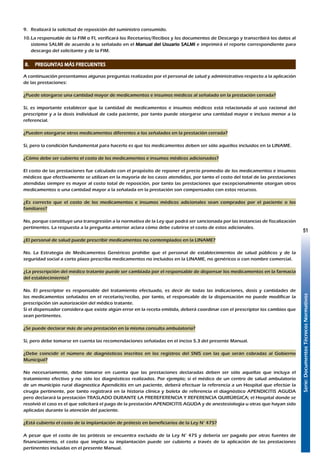 Serie:DocumentosTécnicosNormativos
51
9.	 Realizará la solicitud de reposición del suministro consumido.
10.	La responsable de la FIM o FI, verificará los Recetarios/Recibos y los documentos de Descargo y transcribirá los datos al
sistema SALMI de acuerdo a lo señalado en el Manual del Usuario SALMI e imprimirá el reporte correspondiente para
descargo del solicitante y de la FIM.
S
8.	 PREGUNTAS MÁS FRECUENTES
A continuación presentamos algunas preguntas realizadas por el personal de salud y administrativo respecto a la aplicación
de las prestaciones:
¿Puede otorgarse una cantidad mayor de medicamentos e insumos médicos al señalado en la prestación cerrada?
Sí, es importante establecer que la cantidad de medicamentos e insumos médicos está relacionada al uso racional del
prescriptor y a la dosis individual de cada paciente, por tanto puede otorgarse una cantidad mayor e incluso menor a la
referencial.
¿Pueden otorgarse otros medicamentos diferentes a los señalados en la prestación cerrada?
Sí, pero la condición fundamental para hacerlo es que los medicamentos deben ser sólo aquellos incluidos en la LINAME.
¿Cómo debe ser cubierto el costo de los medicamentos e insumos médicos adicionados?
El costo de las prestaciones fue calculado con el propósito de reponer el precio promedio de los medicamentos e insumos
médicos que efectivamente se utilizan en la mayoría de los casos atendidos, por tanto el costo del total de las prestaciones
atendidas siempre es mayor al costo total de reposición, por tanto las prestaciones que excepcionalmente otorgan otros
medicamentos o una cantidad mayor a la señalada en la prestación son compensados con estos recursos.
¿Es correcto que el costo de los medicamentos e insumos médicos adicionales sean comprados por el paciente o los
familiares?
No, porque constituye una transgresión a la normativa de la Ley que podrá ser sancionada por las instancias de fiscalización
pertinentes. La respuesta a la pregunta anterior aclara cómo debe cubrirse el costo de estos adicionales.
¿El personal de salud puede prescribir medicamentos no contemplados en la LINAME?
No. La Estrategia de Medicamentos Genéricos prohíbe que el personal de establecimientos de salud públicos y de la
seguridad social a corto plazo prescriba medicamentos no incluidos en la LINAME, no genéricos o con nombre comercial.
¿La prescripción del médico tratante puede ser cambiada por el responsable de dispensar los medicamentos en la farmacia
del establecimiento?
No. El prescriptor es responsable del tratamiento efectuado, es decir de todas las indicaciones, dosis y cantidades de
los medicamentos señalados en el recetario/recibo, por tanto, el responsable de la dispensación no puede modificar la
prescripción sin autorización del médico tratante.
Si el dispensador considera que existe algún error en la receta emitida, deberá coordinar con el prescriptor los cambios que
sean pertinentes.
¿Se puede declarar más de una prestación en la misma consulta ambulatoria?
Sí, pero debe tomarse en cuenta las recomendaciones señaladas en el inciso 5.3 del presente Manual.
¿Debe coincidir el número de diagnósticos inscritos en los registros del SNIS con las que serán cobradas al Gobierno
Municipal?
No necesariamente, debe tomarse en cuenta que las prestaciones declaradas deben ser sólo aquellas que incluya el
tratamiento efectivo y no sólo los diagnósticos realizados. Por ejemplo; si el médico de un centro de salud ambulatorio
de un municipio rural diagnostica Apendicitis en un paciente, deberá efectuar la referencia a un Hospital que efectúe la
cirugía pertinente, por tanto registrará en la historia clínica y boleta de referencia el diagnóstico APENDICITIS AGUDA
pero declarará la prestación TRASLADO DURANTE LA PREREFERENCIA Y REFERENCIA QUIRÚRGICA; el Hospital donde se
resolvió el caso es el que solicitará el pago de la prestación APENDICITIS AGUDA y de anestesiología u otras que hayan sido
aplicadas durante la atención del paciente.
¿Está cubierto el costo de la implantación de prótesis en beneficiarios de la Ley N° 475?
A pesar que el costo de las prótesis se encuentra excluido de la Ley N° 475 y debería ser pagado por otras fuentes de
financiamiento, el costo que implica su implantación puede ser cubierto a través de la aplicación de las prestaciones
pertinentes incluidas en el presente Manual.
 