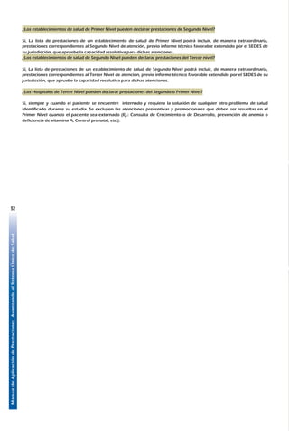 ManualdeAplicacióndePrestaciones.AvanzandoalSistemaÚnicodeSalud
52
¿Los establecimientos de salud de Primer Nivel pueden declarar prestaciones de Segundo Nivel?
Sí, La lista de prestaciones de un establecimiento de salud de Primer Nivel podrá incluir, de manera extraordinaria,
prestaciones correspondientes al Segundo Nivel de atención, previo informe técnico favorable extendido por el SEDES de
su jurisdicción, que apruebe la capacidad resolutiva para dichas atenciones.
¿Los establecimientos de salud de Segundo Nivel pueden declarar prestaciones del Tercer nivel?
Sí, La lista de prestaciones de un establecimiento de salud de Segundo Nivel podrá incluir, de manera extraordinaria,
prestaciones correspondientes al Tercer Nivel de atención, previo informe técnico favorable extendido por el SEDES de su
jurisdicción, que apruebe la capacidad resolutiva para dichas atenciones.
¿Los Hospitales de Tercer Nivel pueden declarar prestaciones del Segundo o Primer Nivel?
Sí, siempre y cuando el paciente se encuentre internado y requiera la solución de cualquier otro problema de salud
identificado durante su estadía. Se excluyen las atenciones preventivas y promocionales que deben ser resueltas en el
Primer Nivel cuando el paciente sea externado (Ej.: Consulta de Crecimiento o de Desarrollo, prevención de anemia o
deficiencia de vitamina A, Control prenatal, etc.).
 