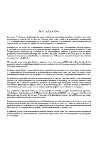 Introducción
La Ley de Prestaciones de Servicios de Salud Integral, es una medida social que constituye una base
amplia para la construcción del Sistema Único de Salud y que establece y regula la atención integral
y la protección financiera en salud de la población boliviana que no cuenta con aseguramiento en
alguna de las entidades del Seguro de Salud Obligatorio a Corto Plazo.
Inicialmente, los beneficios se extienden a menores de cinco años, embarazadas, adultos mayores
y personas con discapacidad; brindándoles servicios integrales de promoción de la salud así como
de prevención, tratamiento y rehabilitación de enfermedades, evitando el gasto de bolsillo de las
personas y principalmente el riesgo de ocurrencia de gasto catastrófico en salud, que es una de las
causas que empobrecen a las familias. También se hace énfasis en la atención de salud reproductiva
en mujeres en edad fértil.
Un aspecto importante que debemos destacar en el contenido del Manual, es la inclusión de las
prestacionesdehemodiálisisparapacientesconinsuficienciarenalcrónicayserviciosderehabilitación
física y de salud mental.
El Ministerio de Salud, responsable de la rectoría del sistema nacional de salud, tiene la atribución
y responsabilidad de reglamentar y actualizar las prestaciones de salud que serán brindadas en los
diferentes niveles de atención de acuerdo a la capacidad resolutiva y tecnología existente en el país.
El Manual de Aplicación de Prestaciones Avanzando al Sistema Único de Salud, es un documento
técnico que tiene el propósito de facilitar la labor del equipo de salud y del personal administrativo
encargado de su atención y gestión a través de un formato ágil de las prestaciones, ya que otorga
información completa de aspectos clínicos, fundamentales para la atención médica, e información
administrativa, necesaria para los procesos de cobro y pago de las prestaciones otorgadas.
Las prestaciones de salud, señaladas en el presente documento, incluyen medicamentos genéricos
señalados en la Lista Nacional de Medicamentos Esenciales (LINAME) y se enmarca en las Normas
Nacionales de Atención Clínica y de Promoción de la Salud desarrolladas por el Ministerio de Salud,
contribuyendo al cumplimiento de las mismas.
El documento se encuentra dividido en dos Módulos, que permitirán al usuario del mismo, contar con
información suficiente para otorgar adecuadamente las atenciones necesarias a los beneficiarios y
beneficiarias de la Ley. El Módulo Uno, permitirá al usuario del mismo, tener la explicación ampliatoria
que facilitará la comprensión de las prestaciones detalladas en el Módulo Dos.
Esperamos que los usuarios del Manual de Aplicación de Prestaciones, encuentren en este documento
un instrumento útil para la atención cotidiana de los pacientes, que se constituyen en los principales
beneficiarios.
 