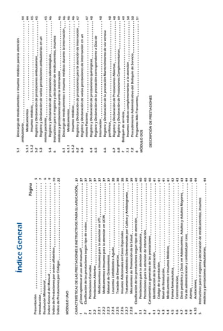 Serie:DocumentosTécnicosNormativos
ÍndiceGeneral
Página
Presentación									
Introducción									
ResoluciónMinisterial								
ÍndiceGeneraldelManual							
ÍndicedePrestacionesporordenalfabético					
ÍndicedePrestacionesporCódigos						
MÓDULOUNO
CARACTERÍSTICASDELASPRESTACIONESEINSTRUCTIVOSPARASUAPLICACIÓN	
1		¿Cómooptimizarelusodelmanual?					
2		Clasificacióndelasprestacionessegúntipodecostos			
2.1			PrestacionesCerradas							
2.2			PrestacionesAbiertas							
2.2.1			MedicamentoseInsumosparalaatenciónenUTI			
2.2.2			MedicamentoseInsumosparalaatenciónenUCIN			
2.2.3			MaterialdeOsteosíntesis						
2.2.4			LeucemiaLinfoblásticaAguda					
2.2.5			TrasladodeEmergencias						
2.2.6			InsumosAdicionalesenCasosEspeciales				
2.2.7			TratamientoAntibióticoDeterminadoporCultivoyAntibiograma	
2.2.8			MecanismosdePromocióndelaSalud				
3		Clasificacióndelasprestacionessegúntipodeatención			
3.1			Prestacionesparalaatenciónambulatoria				
3.2			Prestacionesparalaatencióndeinternación				
4		Característicasgeneralesdelasprestaciones				
4.1			Identificacióndelaprestación						
4.2			Códigodelaprestación						
4.3			NiveldeResolución							
4.4			MedicamentoseInsumosMédicos					
4.5			Formafarmacéutica							
4.6			Concentración								
4.7			DosispediátricayDosisenAdolescentes,AdultosyAdultosMayores	
4.8			Víadeadministraciónycantidadporcaso				
4.9			Alertas								
4.10		Acotaciones								
5	Instructivosparaelregistroydeclaracióndemedicamentos,insumos
	médicosyprestacionesambulatorias					
5.1		Descargodemedicamentoseinsumosmédicosparalaatención
	ambulatoria								
5.1.1			Medicamentos							
5.1.2			Insumosmédicos							
5.2		RegistroyDeclaracióndeprestacionesambulatorias			
5.3		RegistroyDeclaracióndevariasprestacionesambulatoriasenun
	mismopaciente								
5.4		RegistroyDeclaracióndeprestacionesodontológicas			
6	Instructivosparaelregistroydeclaracióndemedicamentos,insumos
	médicosyprestacionesdurantelainternación				
6.1		Descargodemedicamentoseinsumosmédicosdurantelainternación	
6.1.1			Medicamentos							
6.1.2			Insumosmédicos							
6.2		RegistroyDeclaracióndeprestacionesparalaatencióndeinternación	
6.3		RegistroyDeclaracióndevariasprestacionesdeinternaciónenun
		mismoPaciente							
6.4		RegistroyDeclaracióndeprestacionesquirúrgicas			
6.5		RegistroyDeclaracióndelaprestacióncorrespondienteaDíasde
		Internación								
6.6		RegistroyDeclaracióndelaprestaciónMantenimientodevíavenosa
		periférica								
6.7		RegistroyDeclaracióndePrestacionesAbiertas				
6.8		RegistroyDeclaracióndePrestacionesComplementarias			
7	Botiquíndeservicio							
7.1		Insumosmédicoscomplementariosalaatención				
7.2		ProcedimientoAdministrativodelBotiquíndeServicio			
8		PreguntasMásFrecuentes						
MÓDULODOS
	DESCRIPCIÓNDEPRESTACIONES
37
37
37
37
37
37
37
37
38
38
38
39
39
40
40
40
40
41
41
41
41
42
43
43
44
44
44
44
44
44
45
45
45
46
46
46
46
46
47
47
48
48
48
48
49
49
50
50
51
5
7
6
9
10
22
 
