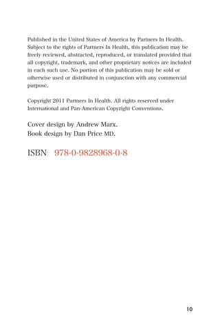 Published in the United States of America by Partners In Health.
Subject to the rights of Partners In Health, this publication may be
freely reviewed, abstracted, reproduced, or translated provided that
all copyright, trademark, and other proprietary notices are included
in each such use. No portion of this publication may be sold or
otherwise used or distributed in conjunction with any commercial
purpose.


Copyright 2011 Partners In Health. All rights reserved under
International and Pan-American Copyright Conventions.


Cover design by Andrew Marx.
Book design by Dan Price MD.


ISBN: 978-0-9828968-0-8




                                                                 10
 