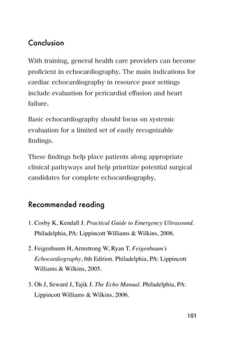Conclusion

With training, general health care providers can become
proﬁcient in echocardiography. The main indications for
cardiac echocardiography in resource poor settings
include evaluation for pericardial eﬀusion and heart
failure.

Basic echocardiography should focus on systemic
evaluation for a limited set of easily recognizable
ﬁndings.

These ﬁndings help place patients along appropriate
clinical pathyways and help prioritize potential surgical
candidates for complete echocardiography.



Recommended reading

1. Cosby K, Kendall J. Practical Guide to Emergency Ultrasound.
  Philadelphia, PA: Lippincott Williams & Wilkins, 2006.

2. Feigenbaum H, Armstrong W, Ryan T. Feigenbaum’s
  Echocardiography, 6th Edition. Philadelphia, PA: Lippincott
  Williams & Wilkins, 2005.

3. Oh J, Seward J, Tajik J. The Echo Manual. Philadelphia, PA:
  Lippincott Williams & Wilkins, 2006.


                                                                 101
 