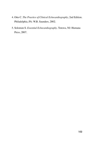 4. Otto C. The Practice of Clinical Echocardiography, 2nd Edition.
  Philadelphia, PA: W.B. Saunders, 2002.

5. Solomon S. Essential Echocardiography. Totowa, NJ: Humana
  Press, 2007.




                                                              102
 