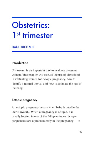 Obstetrics:
1st trimester
DAN PRICE MD




Introduction

Ultrasound is an important tool to evaluate pregnant
women. This chapter will discuss the use of ultrasound
in evaluating women for ectopic pregnancy, how to
identify a normal uterus, and how to estimate the age of
the baby.



Ectopic pregnancy

An ectopic pregnancy occurs when baby is outside the
uterus (womb). When a pregnancy is ectopic, it is
usually located in one of the fallopian tubes. Ectopic
pregnancies are a problem early in the pregnancy ̶ in



                                                         103
 