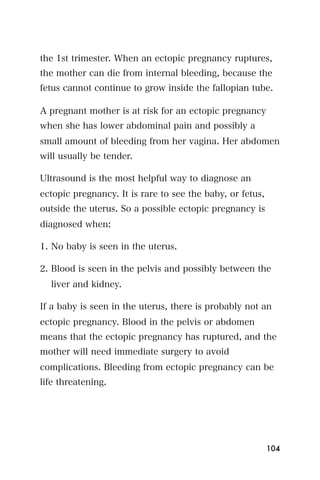 the 1st trimester. When an ectopic pregnancy ruptures,
the mother can die from internal bleeding, because the
fetus cannot continue to grow inside the fallopian tube.

A pregnant mother is at risk for an ectopic pregnancy
when she has lower abdominal pain and possibly a
small amount of bleeding from her vagina. Her abdomen
will usually be tender.

Ultrasound is the most helpful way to diagnose an
ectopic pregnancy. It is rare to see the baby, or fetus,
outside the uterus. So a possible ectopic pregnancy is
diagnosed when:

1. No baby is seen in the uterus.

2. Blood is seen in the pelvis and possibly between the
  liver and kidney.

If a baby is seen in the uterus, there is probably not an
ectopic pregnancy. Blood in the pelvis or abdomen
means that the ectopic pregnancy has ruptured, and the
mother will need immediate surgery to avoid
complications. Bleeding from ectopic pregnancy can be
life threatening.




                                                           104
 