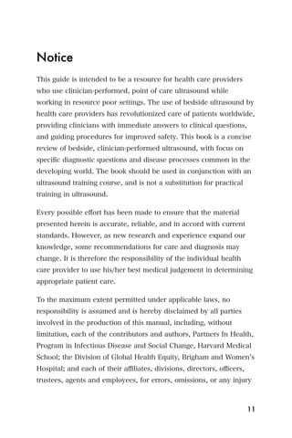 Notice
This guide is intended to be a resource for health care providers
who use clinician-performed, point of care ultrasound while
working in resource poor settings. The use of bedside ultrasound by
health care providers has revolutionized care of patients worldwide,
providing clinicians with immediate answers to clinical questions,
and guiding procedures for improved safety. This book is a concise
review of bedside, clinician-performed ultrasound, with focus on
speciﬁc diagnostic questions and disease processes common in the
developing world. The book should be used in conjunction with an
ultrasound training course, and is not a substitution for practical
training in ultrasound.

Every possible eﬀort has been made to ensure that the material
presented herein is accurate, reliable, and in accord with current
standards. However, as new research and experience expand our
knowledge, some recommendations for care and diagnosis may
change. It is therefore the responsibility of the individual health
care provider to use his/her best medical judgement in determining
appropriate patient care.

To the maximum extent permitted under applicable laws, no
responsibility is assumed and is hereby disclaimed by all parties
involved in the production of this manual, including, without
limitation, each of the contributors and authors, Partners In Health,
Program in Infectious Disease and Social Change, Harvard Medical
School; the Division of Global Health Equity, Brigham and Women s
Hospital; and each of their aﬃliates, divisions, directors, oﬃcers,
trustees, agents and employees, for errors, omissions, or any injury



                                                                      11
 