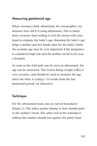 Measuring gestational age

When viewing a baby ultrasound, the sonographer can
measure how old it is using ultrasound. This is much
more accurate than waiting to feel the uterus with your
hand to estimate the baby s age. Knowing the baby s age
helps a mother and her family plan for the baby s birth.
An accurate age may be very important if the pregnancy
is considered high risk and the mother needs to be near
a hospital.

As soon as the fetal pole can be seen on ultrasound, the
age can be measured. The Crown Rump Length (CRL) is
very accurate, and should be used to measure the age
when the baby is young (< 14 weeks from the last
menstrual period; 1st trimester).



Technique

For the ultrasound exam, use an curved transducer
(Figure 1). The index marker (bump or line) should point
to the mother s head. The other end of the transducer
without the marker should rest against the pubic bone.




                                                       112
 