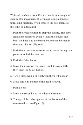 While all machines are diﬀerent, here is an example of
step-by-step measurement technique using a Sonosite
ultrasound machine. When you see the best images of
the baby on ultrasound:

1. Push the Freeze button to stop the picture. The baby
  should be measured when it looks the longest and
  both the head and the baby s bottom can be seen in
  the same picture. (Figure 8)

2. Push the arrow buttons (← or →) to move through the
  pictures to ﬁnd the best one.

3. Push the Calcs button.

4. Move the arrow on the screen until it is over CRL,
  then push the Select button.

5. Two + signs with a line between them will appear.

6. Move one + to the top of the head (crown).

7. Push Select.

8. Move the second + to the other end (rump).

9. The age of the baby appears at the bottom of the
  ultrasound screen (Figure 8).




                                                        113
 