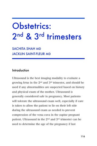 Obstetrics:
2nd & 3rd trimesters
SACHITA SHAH MD
JACKLIN SAINT-FLEUR MD




Introduction

Ultrasound is the best imaging modality to evaluate a
growing fetus in the 2nd and 3rd trimester, and should be
used if any abnormalities are suspected based on history
and physical exam of the mother. Ultrasound is
generally considered safe in pregnancy. Most patients
will tolerate the ultrasound exam well, especially if care
is taken to allow the patient to lie on their left side
during the ultrasound exam as needed to prevent
compression of the vena cava in the supine pregnant
patient. Ultrasound in the 2nd and 3rd trimester can be
used to determine the age of the pregnancy if last



                                                          116
 